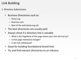 Link Building
1. Directory Submissions

   • Business Directories such as:
       – Dmoz.org
       – Business.com
       – Best of the web (botw.org.uk)
   • The best directories are usually paid
   • Always check if a directory link is valuable
       – What is the PageRank of the page where your link will end up?
       – Is that page indexed by Google?
       – Is the link nofollowed?
   • Good for building foundational brand links
   • Try and find relevant directories to an industry

                                                                         51
 
