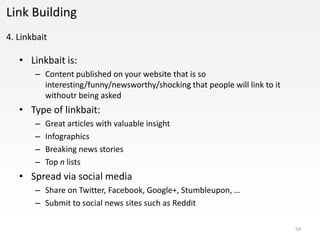 Link Building
4. Linkbait

   • Linkbait is:
       – Content published on your website that is so
         interesting/funny/newsworthy/shocking that people will link to it
         withoutr being asked
   • Type of linkbait:
       –   Great articles with valuable insight
       –   Infographics
       –   Breaking news stories
       –   Top n lists
   • Spread via social media
       – Share on Twitter, Facebook, Google+, Stumbleupon, …
       – Submit to social news sites such as Reddit

                                                                             54
 