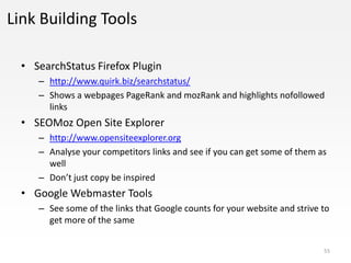 Link Building Tools

  • SearchStatus Firefox Plugin
     – http://www.quirk.biz/searchstatus/
     – Shows a webpages PageRank and mozRank and highlights nofollowed
       links
  • SEOMoz Open Site Explorer
     – http://www.opensiteexplorer.org
     – Analyse your competitors links and see if you can get some of them as
       well
     – Don’t just copy be inspired
  • Google Webmaster Tools
     – See some of the links that Google counts for your website and strive to
       get more of the same


                                                                            55
 