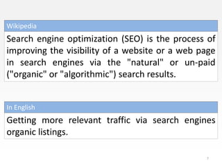 Wikipedia
Search engine optimization (SEO) is the process of
improving the visibility of a website or a web page
in search engines via the "natural" or un-paid
("organic" or "algorithmic") search results.


In English
Getting more relevant traffic via search engines
organic listings.

                                                7
 