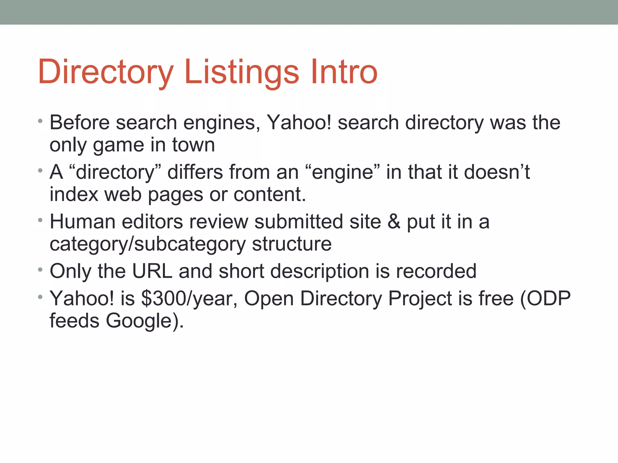 Directory Listings Intro
• Before search engines, Yahoo! search directory was the
only game in town
• A “directory” differs from an “engine” in that it doesn’t
index web pages or content.
• Human editors review submitted site & put it in a
category/subcategory structure
• Only the URL and short description is recorded
• Yahoo! is $300/year, Open Directory Project is free (ODP
feeds Google).
 