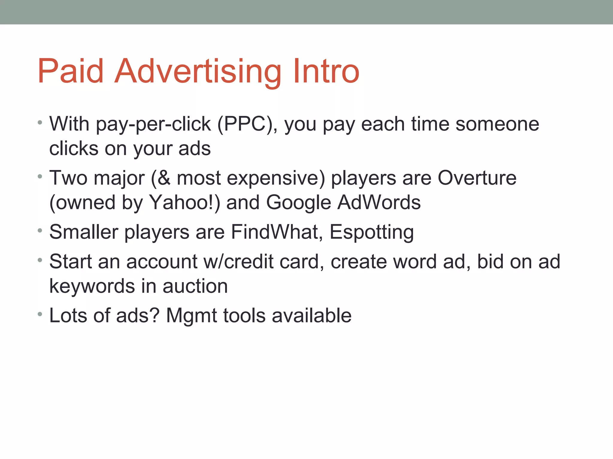 Paid Advertising Intro
• With pay-per-click (PPC), you pay each time someone
clicks on your ads
• Two major (& most expensive) players are Overture
(owned by Yahoo!) and Google AdWords
• Smaller players are FindWhat, Espotting
• Start an account w/credit card, create word ad, bid on ad
keywords in auction
• Lots of ads? Mgmt tools available
 