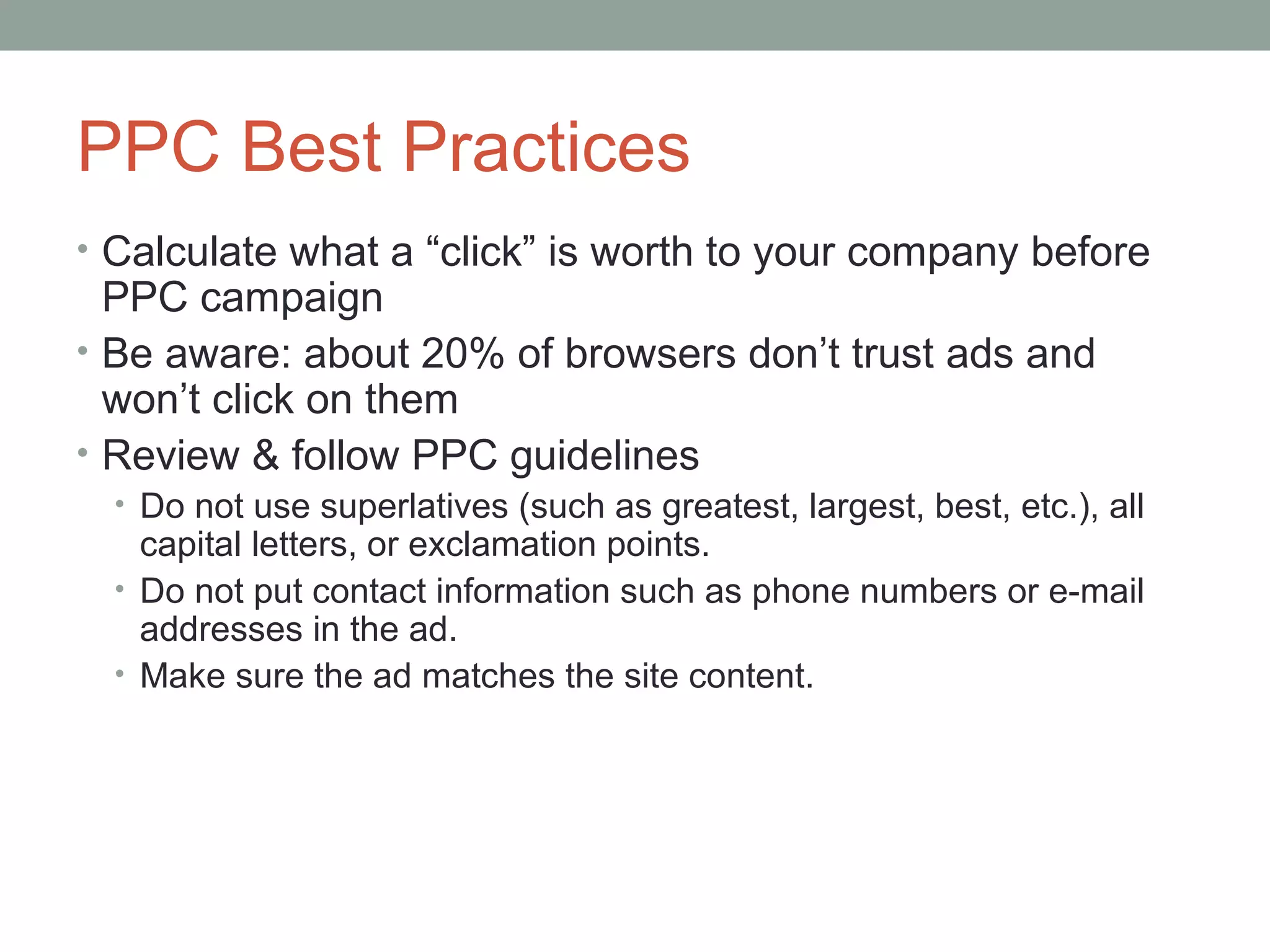 PPC Best Practices
• Calculate what a “click” is worth to your company before
PPC campaign
• Be aware: about 20% of browsers don’t trust ads and
won’t click on them
• Review & follow PPC guidelines
• Do not use superlatives (such as greatest, largest, best, etc.), all
capital letters, or exclamation points.
• Do not put contact information such as phone numbers or e-mail
addresses in the ad.
• Make sure the ad matches the site content.
 