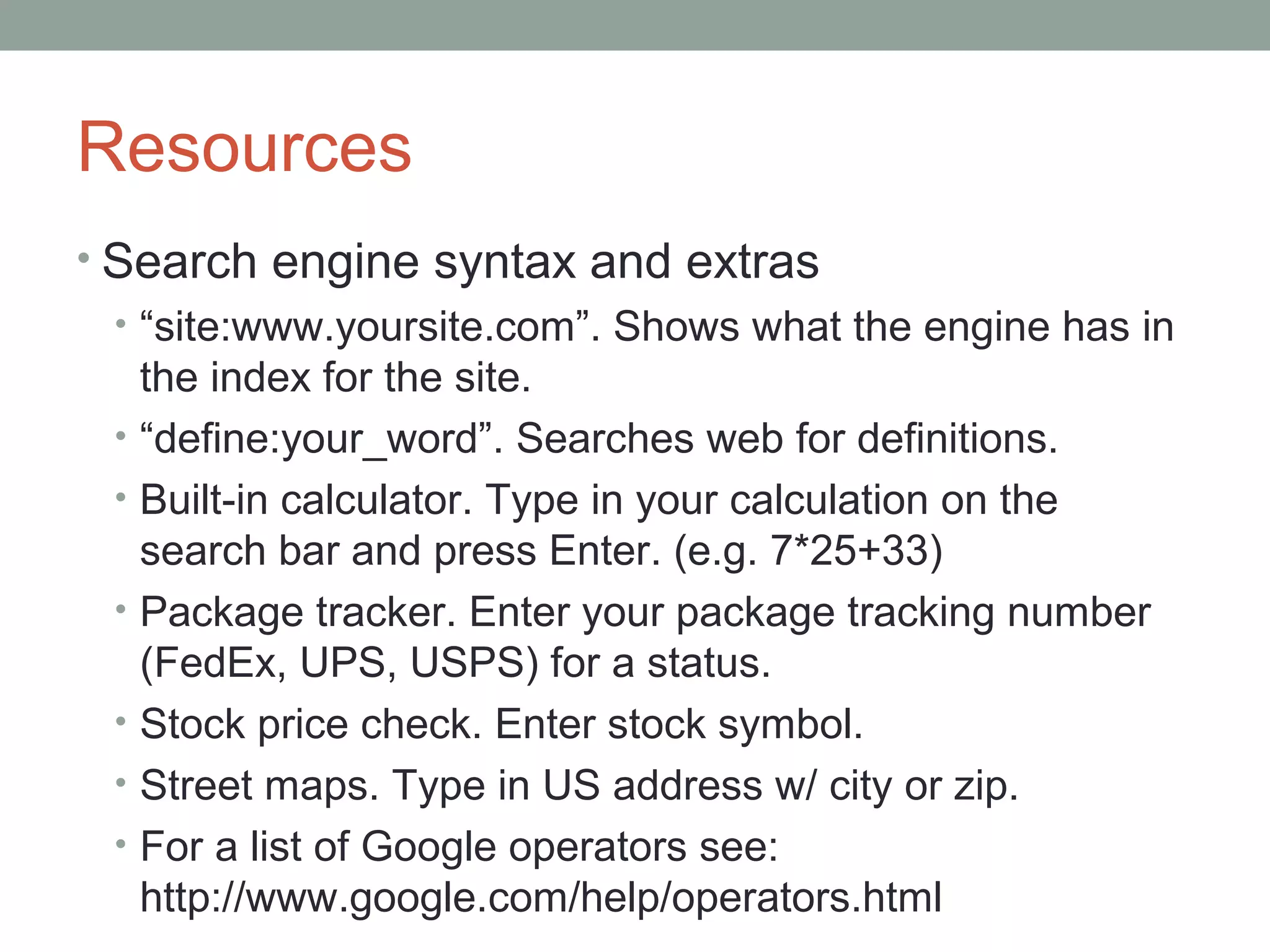 Resources
• Search engine syntax and extras
• “site:www.yoursite.com”. Shows what the engine has in
the index for the site.
• “define:your_word”. Searches web for definitions.
• Built-in calculator. Type in your calculation on the
search bar and press Enter. (e.g. 7*25+33)
• Package tracker. Enter your package tracking number
(FedEx, UPS, USPS) for a status.
• Stock price check. Enter stock symbol.
• Street maps. Type in US address w/ city or zip.
• For a list of Google operators see:
http://www.google.com/help/operators.html
 