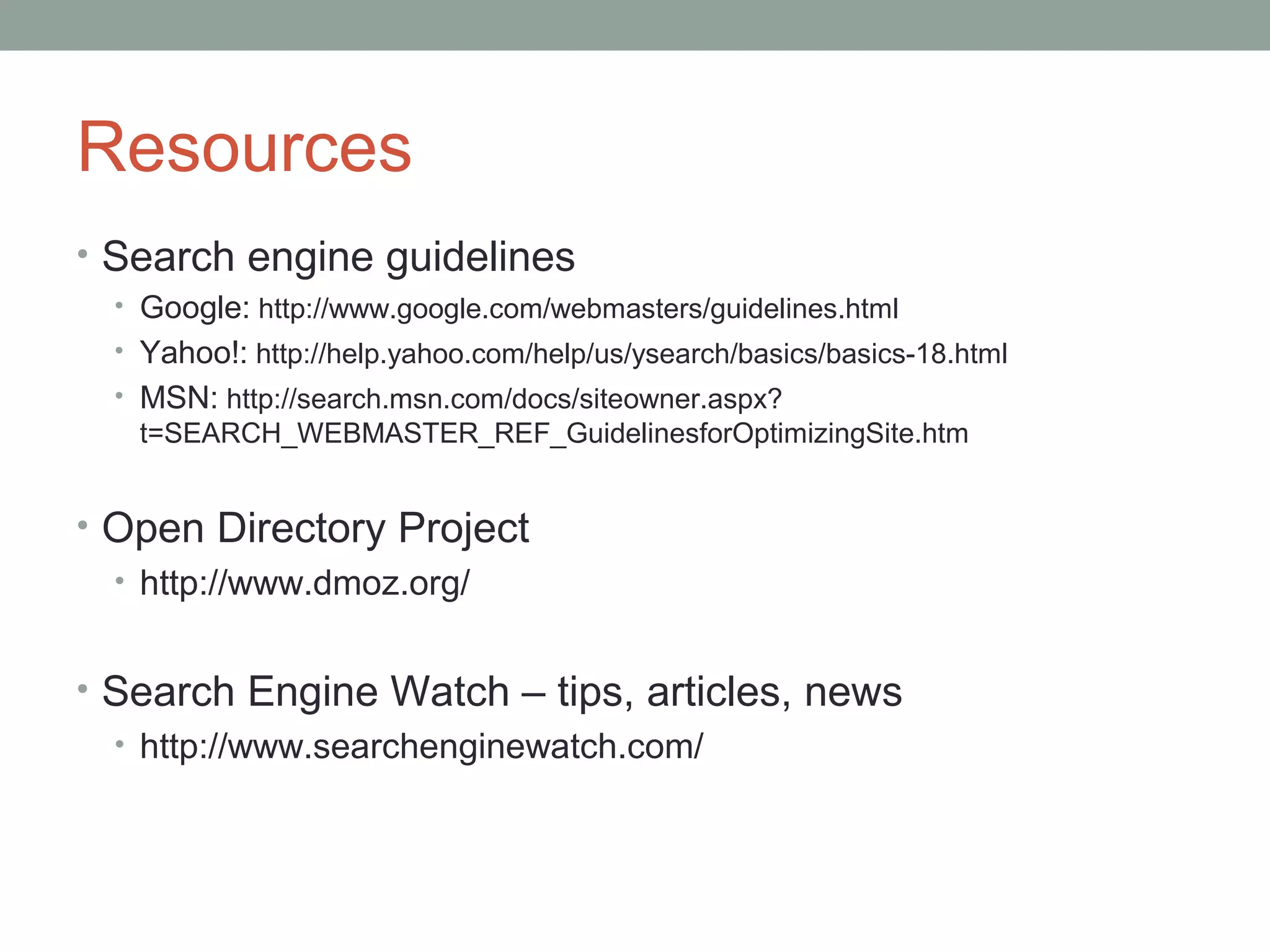 Resources
• Search engine guidelines
• Google: http://www.google.com/webmasters/guidelines.html
• Yahoo!: http://help.yahoo.com/help/us/ysearch/basics/basics-18.html
• MSN: http://search.msn.com/docs/siteowner.aspx?
t=SEARCH_WEBMASTER_REF_GuidelinesforOptimizingSite.htm
• Open Directory Project
• http://www.dmoz.org/
• Search Engine Watch – tips, articles, news
• http://www.searchenginewatch.com/
 