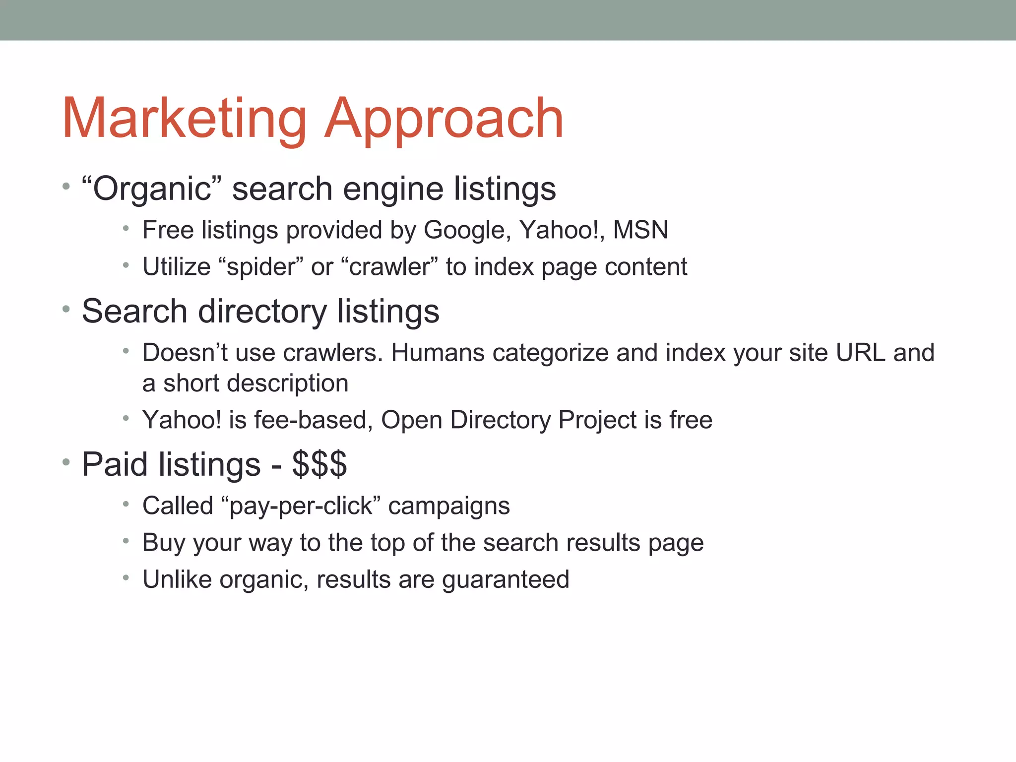 Marketing Approach
• “Organic” search engine listings
• Free listings provided by Google, Yahoo!, MSN
• Utilize “spider” or “crawler” to index page content
• Search directory listings
• Doesn’t use crawlers. Humans categorize and index your site URL and
a short description
• Yahoo! is fee-based, Open Directory Project is free
• Paid listings - $$$
• Called “pay-per-click” campaigns
• Buy your way to the top of the search results page
• Unlike organic, results are guaranteed
 