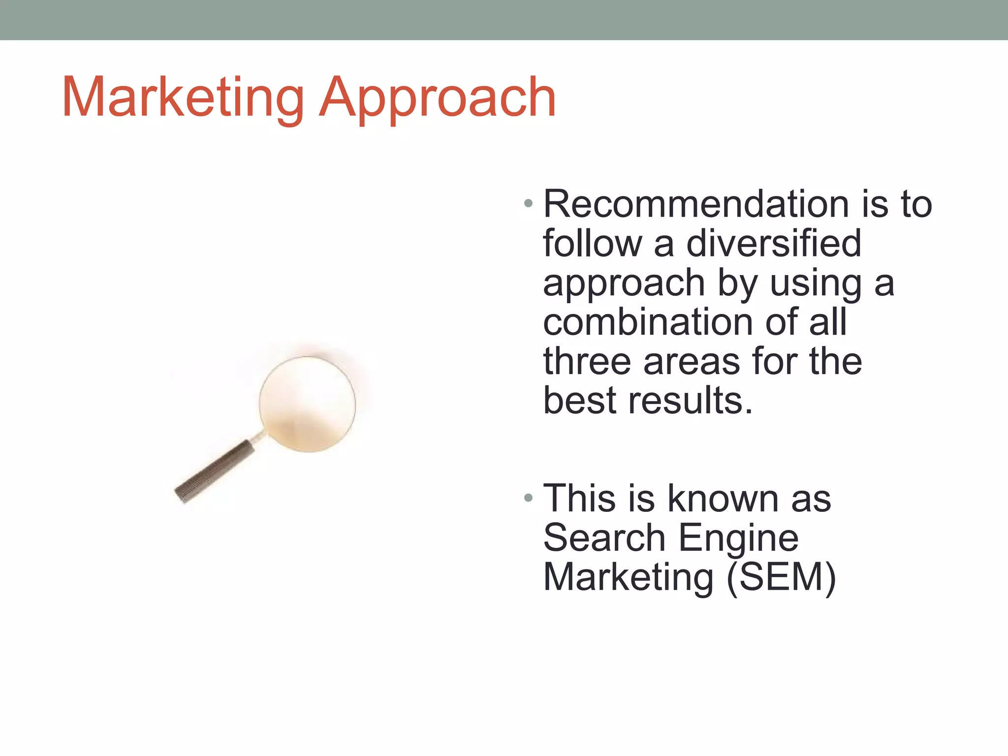Marketing Approach
• Recommendation is to
follow a diversified
approach by using a
combination of all
three areas for the
best results.
• This is known as
Search Engine
Marketing (SEM)
 