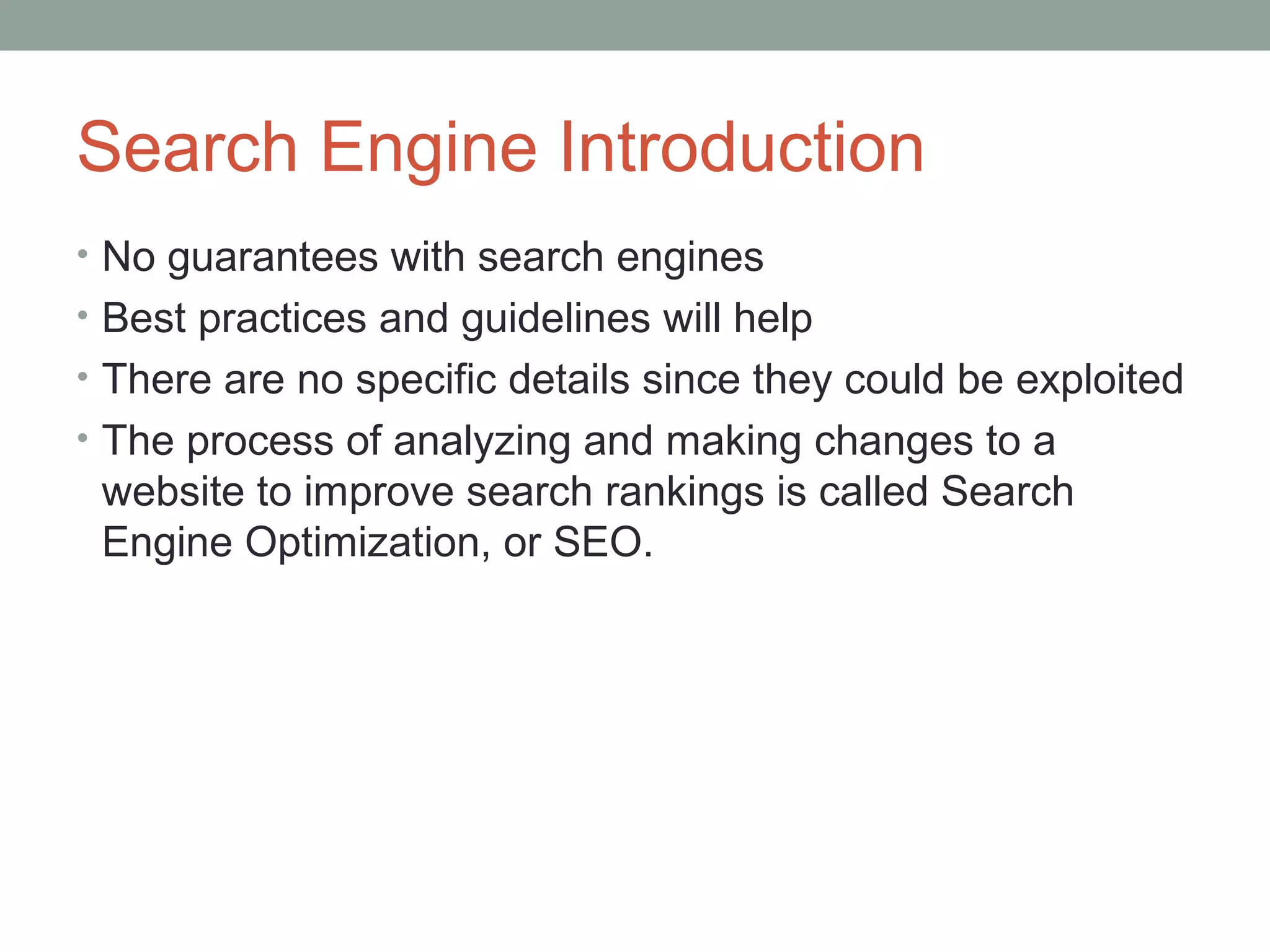 Search Engine Introduction
• No guarantees with search engines
• Best practices and guidelines will help
• There are no specific details since they could be exploited
• The process of analyzing and making changes to a
website to improve search rankings is called Search
Engine Optimization, or SEO.
 