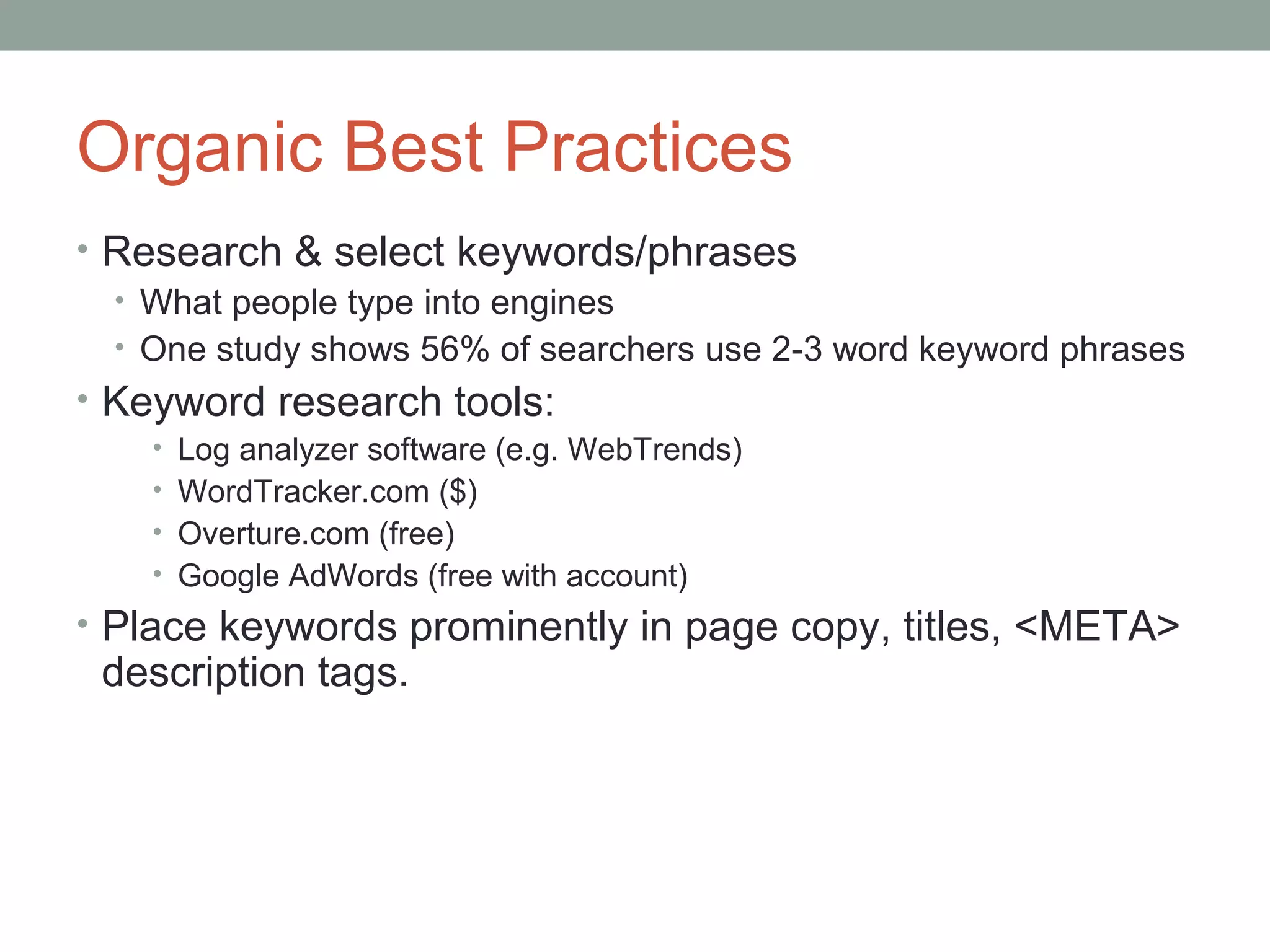 Organic Best Practices
• Research & select keywords/phrases
• What people type into engines
• One study shows 56% of searchers use 2-3 word keyword phrases
• Keyword research tools:
• Log analyzer software (e.g. WebTrends)
• WordTracker.com ($)
• Overture.com (free)
• Google AdWords (free with account)
• Place keywords prominently in page copy, titles, <META>
description tags.
 