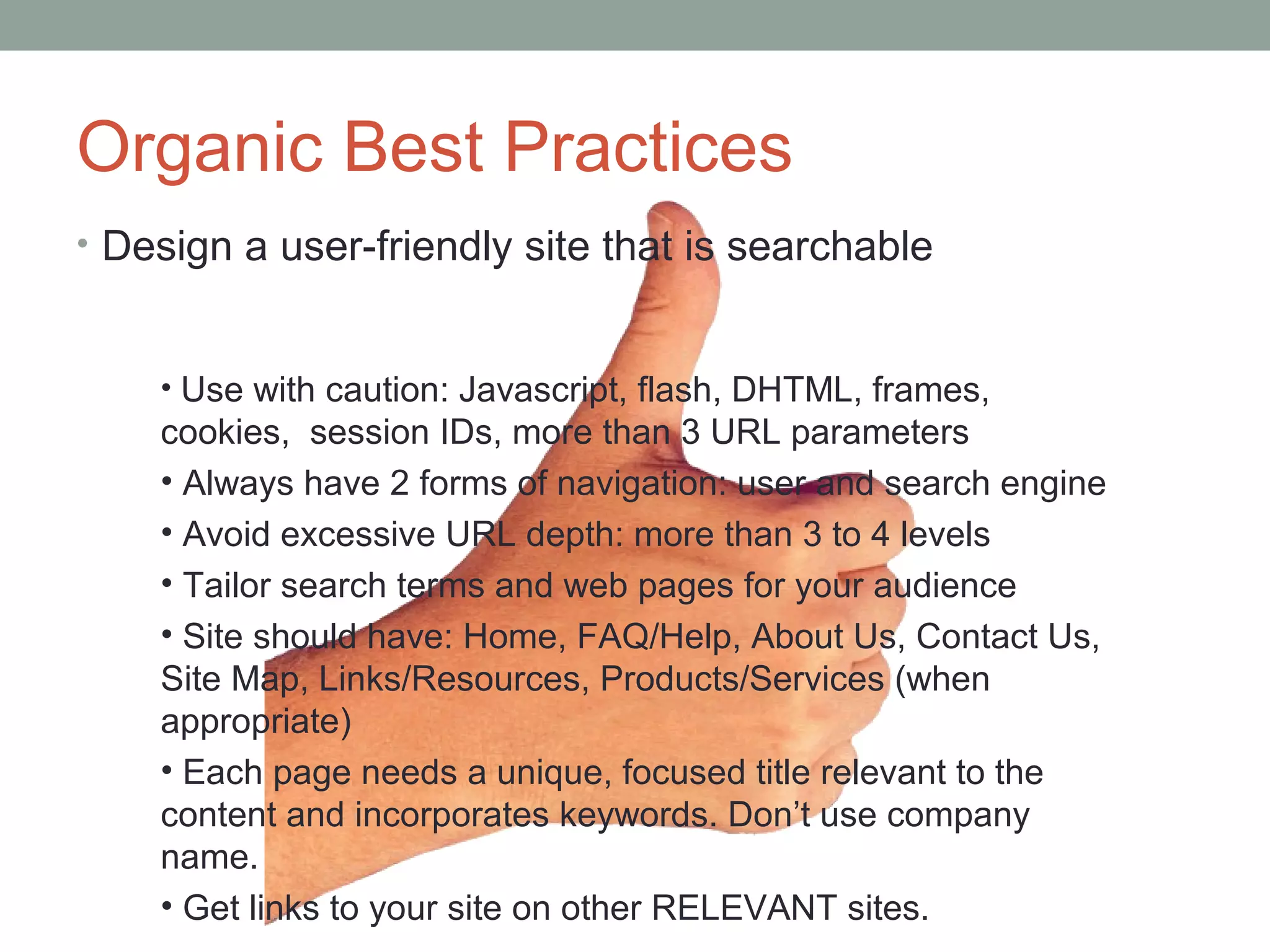 Organic Best Practices
• Design a user-friendly site that is searchable
• Use with caution: Javascript, flash, DHTML, frames,
cookies, session IDs, more than 3 URL parameters
• Always have 2 forms of navigation: user and search engine
• Avoid excessive URL depth: more than 3 to 4 levels
• Tailor search terms and web pages for your audience
• Site should have: Home, FAQ/Help, About Us, Contact Us,
Site Map, Links/Resources, Products/Services (when
appropriate)
• Each page needs a unique, focused title relevant to the
content and incorporates keywords. Don’t use company
name.
• Get links to your site on other RELEVANT sites.
 