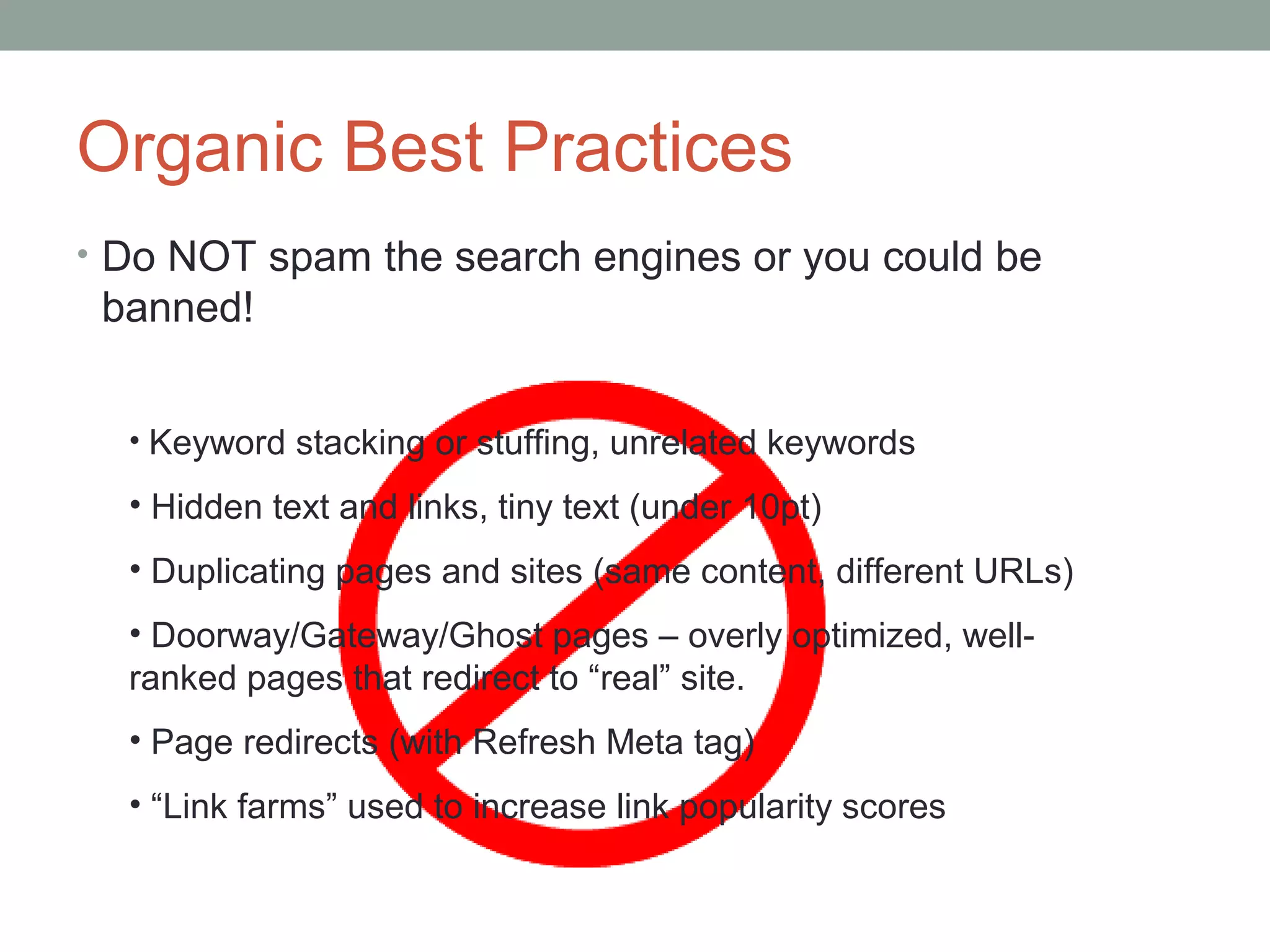 Organic Best Practices
• Do NOT spam the search engines or you could be
banned!
• Keyword stacking or stuffing, unrelated keywords
• Hidden text and links, tiny text (under 10pt)
• Duplicating pages and sites (same content, different URLs)
• Doorway/Gateway/Ghost pages – overly optimized, well-
ranked pages that redirect to “real” site.
• Page redirects (with Refresh Meta tag)
• “Link farms” used to increase link popularity scores
 