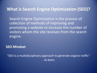 What is Search Engine Optimization (SEO)?
Search Engine Optimization is the process of
collection of methods of improving and
promoting a website to increase the number of
visitors whom the site receives from the search
engine.
SEO Mindset
"SEO is a multidisciplinary approach to generate organic traffic"
- AJ Kohn
 