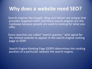 Why does a website need SEO?
Search engines like Google, Bing and Yahoo! are unique that
provides targeted traffic and those search engines are the
roadways because people are used to looking for what you
offer.
Every searches are called "search queries," who signal for
the related website to appear in the search engine ranking
page or SERP.
Search Engine Ranking Page (SERP) determines the ranking
position of a particular website the search engine.
 
