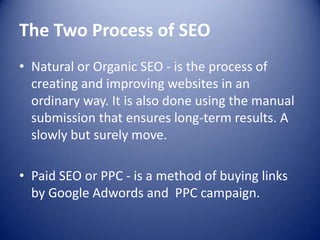 The Two Process of SEO
• Natural or Organic SEO - is the process of
creating and improving websites in an
ordinary way. It is also done using the manual
submission that ensures long-term results. A
slowly but surely move.
• Paid SEO or PPC - is a method of buying links
by Google Adwords and PPC campaign.
 