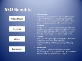 SEO Benefits
• Indexed Pages
To be able to rank you need to make sure that search
engine can find you. You need to design a good site
architecture. A search engine friendly website with a
proper navigable, plus a readable content is must.
• Rankings
All SEO as well as business entrepreneurs want to have a
good ranking, and this is important part to their online
presents. People think that they are losing so much in
their business if they are not in the number 1 rank.
• Visitors
When you already have good rankings then the visitors
will counts. Visitors are those who seek
information, filling out forms, shopping, and buying
online.
• Conversions
SEO goals is to get conversion or ROI (return On
Investment). This could be a comment, a download from
the site, additional followers and a product.
Indexed Pages
Rankings
Visitors
Conversions
 