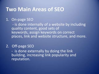 Two Main Areas of SEO
1. On-page SEO
- is done internally of a website by including
quality content, good sets of
keywords, assign keywords on correct
places, link and website structure, and more.
2. Off-page SEO
- is done externally by doing the link
building, increasing link popularity and
reputation.
 