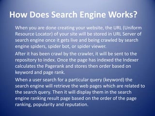 How Does Search Engine Works?
When you are done creating your website, the URL (Uniform
Resource Locator) of your site will be stored in URL Server of
search engine once it gets live and being crawled by search
engine spiders, spider bot, or spider viewer.
After it has been crawl by the crawler, it will be sent to the
repository to index. Once the page has indexed the Indexer
calculates the Pagerank and stores then order based on
keyword and page rank.
When a user search for a particular query (keyword) the
search engine will retrieve the web pages which are related to
the search query. Then it will display them in the search
engine ranking result page based on the order of the page
ranking, popularity and reputation.
 