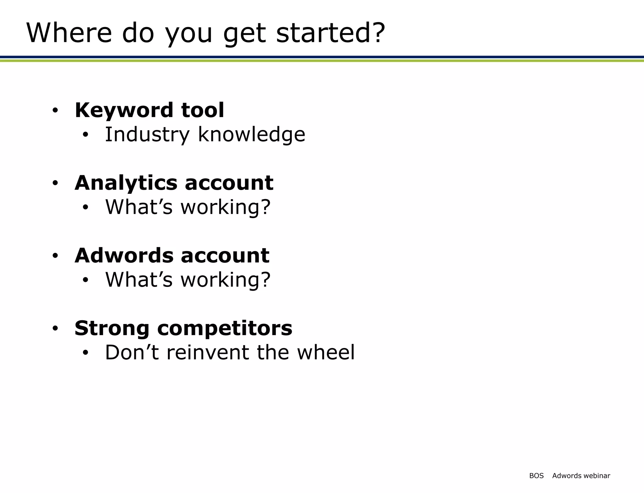 Where do you get started?

 • Keyword tool
   • Industry knowledge

 • Analytics account
   • What’s working?

 • Adwords account
   • What’s working?

 • Strong competitors
    • Don’t reinvent the wheel




                                 BOS   Adwords webinar
 