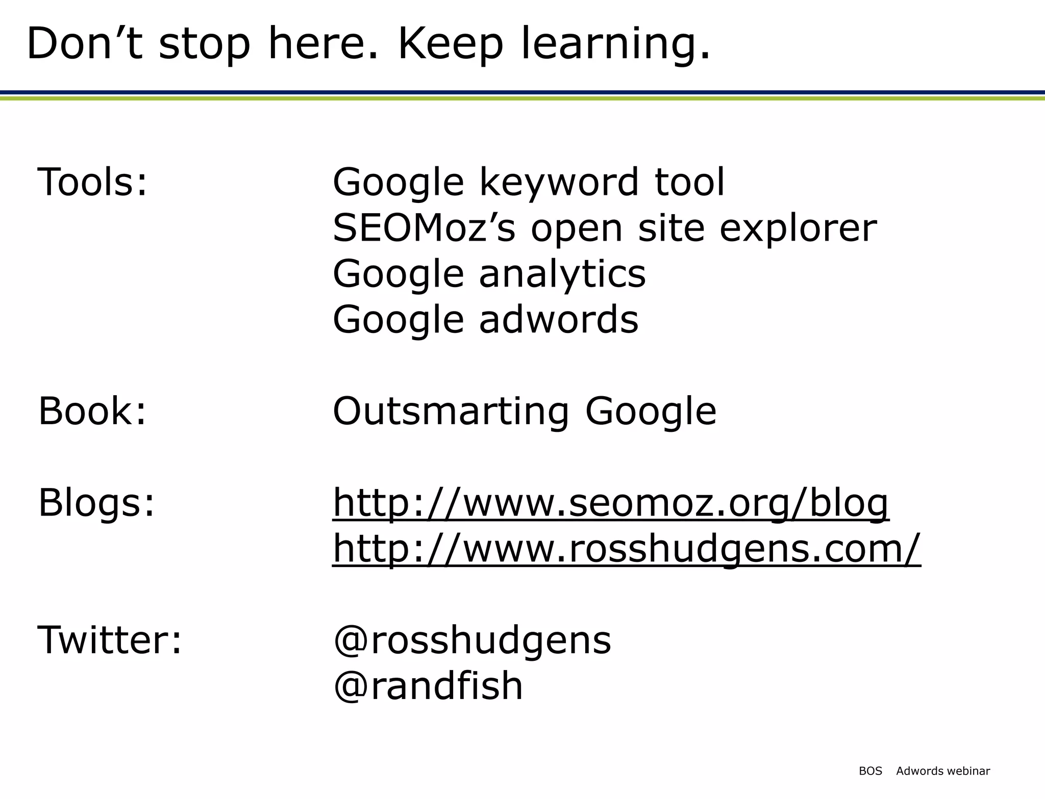 Don’t stop here. Keep learning.


Tools:       Google keyword tool
             SEOMoz’s open site explorer
             Google analytics
             Google adwords

Book:        Outsmarting Google

Blogs:       http://www.seomoz.org/blog
             http://www.rosshudgens.com/

Twitter:     @rosshudgens
             @randfish
                                       BOS   Adwords webinar
 