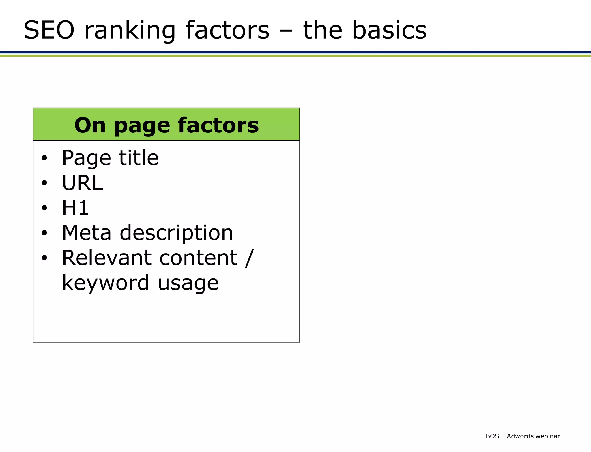 SEO ranking factors – the basics


      On page factors        Off page factors
 •   Page title           • Inbound links
 •   URL                     • Web links
 •   H1                      • Tweets
 •   Meta description        • Facebook likes
 •   Relevant content /   • Brand factors
     keyword usage           • Direct searches
                             • Credible mentions




                                          BOS   Adwords webinar
 