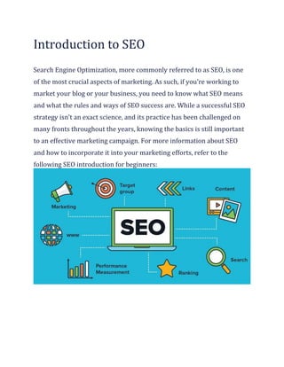 Introduction to SEO
Search Engine Optimization, more commonly referred to as SEO, is one
of the most crucial aspects of marketing. As such, if you’re working to
market your blog or your business, you need to know what SEO means
and what the rules and ways of SEO success are. While a successful SEO
strategy isn’t an exact science, and its practice has been challenged on
many fronts throughout the years, knowing the basics is still important
to an effective marketing campaign. For more information about SEO
and how to incorporate it into your marketing efforts, refer to the
following SEO introduction for beginners:
 