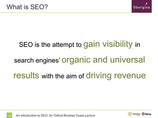 What is SEO?

SEO is the attempt to gain

search engines’ organic

visibility in

and universal

results with the aim of driving revenue

10

An Introduction to SEO: An Oxford Brookes Guest Lecture

 