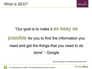 What is SEO?

“Our goal is to make it as

easy as possible

for you to find the information you need and get
the things that you need to do done” - Google

http://www.google.co.uk/about/company/products/

12

An Introduction to SEO: An Oxford Brookes Guest Lecture

 