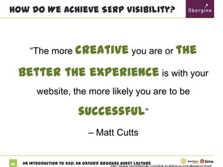 How Do We Achieve SERP Visibility?

“The more creative you are or the

better

the experience is with your website, the
more likely you are to be successful”
– Matt Cutts

http://www.stonetemple.com/link-building-is-not-illegal-or-bad/

20

An Introduction to SEO: An Oxford Brookes Guest Lecture

 