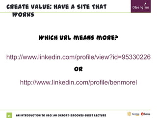 Create Value: Have A Site That Works

Which URL means more?
http://www.linkedin.com/profile/view?id=95330226

or
http://www.linkedin.com/profile/benmorel

24

An Introduction to SEO: An Oxford Brookes Guest Lecture

 