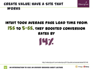 Create Value: Have A Site That Works

Intuit took average page load time from 15s to

5-6s. They boosted conversion rates by

14%
http://velocityconf.com/velocityny2013/public/schedule/detail/30146

32

An Introduction to SEO: An Oxford Brookes Guest Lecture

 