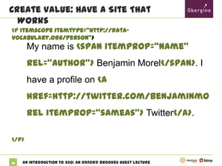 Create Value: Have A Site That Works
<p itemscope itemtype="http://data-vocabulary.org/Person">

My name is <span itemprop=“name”
rel=“author”> Benjamin Morel</span>. I
have a profile on <a
href=http://twitter.com/benjaminmorel
itemprop=“sameas”> Twitter</a>.
</p>

38

An Introduction to SEO: An Oxford Brookes Guest Lecture

 