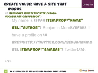 Create Value: Have A Site That Works
<p itemscope itemtype="http://data-vocabulary.org/Person">

My name is <span itemprop=“name”
rel=“author”> Benjamin Morel</span>. I
have a profile on <a
href=http://twitter.com/benjaminmorel
itemprop=“sameas”> Twitter</a>.
</p >

39

An Introduction to SEO: An Oxford Brookes Guest Lecture

 