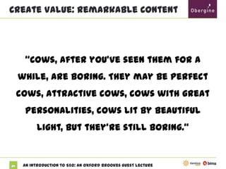 Create Value: Remarkable Content

“Cows, after you’ve seen them for a while, are
boring. They may be perfect cows, attractive
cows, cows with great personalities, cows lit by

beautiful light, but they’re still boring.”

64

An Introduction to SEO: An Oxford Brookes Guest Lecture

 