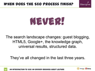 When Does The SEO Process Finish?

Never!
The search landscape changes: guest blogging,
HTML5, Google+, the knowledge graph,
universal results, structured data.
They’ve all changed in the last three years.
85

An Introduction to SEO: An Oxford Brookes Guest Lecture

 