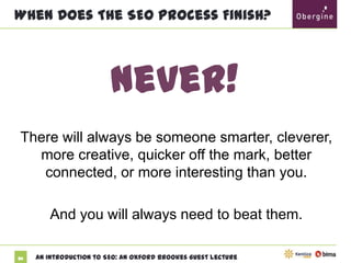 When Does The SEO Process Finish?

Never!
There will always be someone smarter,
cleverer, more creative, quicker off the mark,
better connected, or more interesting than you.
And you will always need to beat them.
86

An Introduction to SEO: An Oxford Brookes Guest Lecture

 