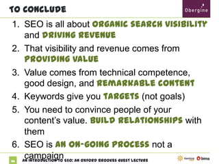 To Conclude

1. SEO is all about organic search visibility and
driving revenue
2. That visibility and revenue comes from
providing value
3. Value comes from technical competence,
good design, and remarkable content
4. Keywords give you targets (not goals)
5. You need to convince people of your
content’s value. Build relationships with
them
6. SEO is an on-going process not a campaign
88

An Introduction to SEO: An Oxford Brookes Guest Lecture

 