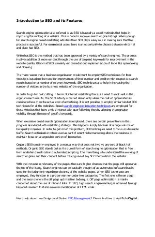 Introduction to SEO and its Features
Search engine optimization also referred to as SEO is basically a set of methods that helps in
improving the ranking of a website. This is done to improve search engine listings. When you go
for search engine based marketing activities then SEO plays a key role in making sure that the
process is successful. For commercial users there is an opportunity to choose between white hat
and black hat SEO.
White hat SEO is the method that has been approved by a variety of search engines. The process
involves addition of more content through the use of targeted keywords for improvement in the
website quality. Black hat SEO is mainly concerned about implementation of tricks like spamdexing
and cloaking.
The main reason that a business organization would want to employ SEO techniques for their
website is based on the need for improvement of their number and position with respect to search
results based on a number of relevant keywords. SEO techniques also help in increasing the
number of visitors to the business website of the organization.
In order to go for cost cutting in terms of internet marketing there is a need to rank well in the
organic search results. The SEO activity is carried ahead only when the cost of optimization is
considered less than the actual cost of advertising. It is not possible to employ similar kind of SEO
techniques for all the websites. Broad search engine optimization techniques are employed for
those websites that have a wide interest with user following thereby allowing them greater
visibility through the use of specific keywords.
When excessive broad search optimization is employed, there are certain preventions in the
progress associated with marketing strategy. This happens simply because of a huge volume of
low quality inquiries. In order to get rid of this problem, SEO techniques need to focus on desirable
traffic. Search optimization when used as part of smart niche marketing allows the business to
maintain focus on a targetable portion of the market.
Organic SEO is mainly employed in a manual way that does not involve any sort of black hat
methods. Organic SEO stands out as the purest form of search engine optimization that is free
from underhand methods and automated scripting. The main thing is to understand the working of
search engines and their concept before making use of any SEO methods for the website.
With the increase in relevancy of the pages, there are higher chances that the page will appear at
the top of the listing. Search engines can be basically thought of as automated software that is
used for the judgment regarding relevancy of the website pages. When SEO techniques are
employed, they function in a proper manner under two categories. The first one is the on page
and the second one is the off page optimization technique. Off page optimization is mainly
concerned about the use of inbound links. In SEO, high search engine ranking is achieved through
keyword research that also involves modification of HTML code.
Need help about Low Budget and Starter PPC Management? Please feel free to visit EchoDigital.
 