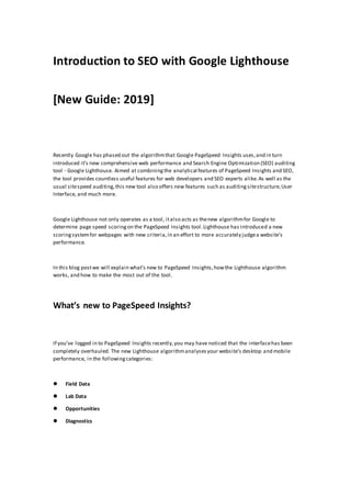 Introduction to SEO with Google Lighthouse
[New Guide: 2019]
Recently Google has phased out the algorithmthat Google PageSpeed Insights uses,and in turn
introduced it’s new comprehensive web performance and Search Engine Optimization (SEO) auditing
tool - Google Lighthouse. Aimed at combiningthe analytical features of PageSpeed Insights and SEO,
the tool provides countless useful features for web developers and SEO experts alike.As well as the
usual sitespeed auditing,this new tool also offers new features such as auditingsitestructure,User
Interface, and much more.
Google Lighthouse not only operates as a tool, italso acts as thenew algorithmfor Google to
determine page speed scoringon the PageSpeed Insights tool.Lighthouse has introduced a new
scoringsystemfor webpages with new criteria,in an effort to more accurately judgea website’s
performance.
In this blog postwe will explain what’s new to PageSpeed Insights,howthe Lighthouse algorithm
works, and how to make the most out of the tool.
What’s new to PageSpeed Insights?
If you’ve logged in to PageSpeed Insights recently,you may have noticed that the interfacehas been
completely overhauled. The new Lighthouse algorithmanalysesyour website’s desktop and mobile
performance, in the followingcategories:
 Field Data
 Lab Data
 Opportunities
 Diagnostics
 
