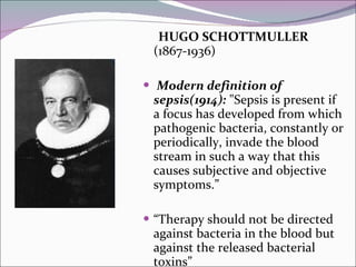 HUGO SCHOTTMULLER  (1867-1936) Modern definition of sepsis(1914):  "Sepsis is present if a focus has developed from which pathogenic bacteria, constantly or periodically, invade the blood stream in such a way that this causes subjective and objective symptoms.” “Therapy should not be directed against bacteria in the blood but against the released bacterial toxins” 