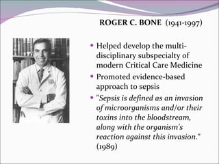 ROGER C. BONE  (1941-1997) Helped develop the multi-disciplinary subspecialty of modern Critical Care Medicine  Promoted evidence-based approach to sepsis  " Sepsis is defined as an invasion of microorganisms and/or their toxins into the bloodstream, along with the organism's reaction against this invasion .“ (1989) 