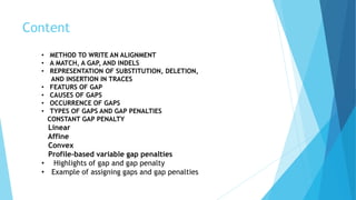 Content
• METHOD TO WRITE AN ALIGNMENT
• A MATCH, A GAP, AND INDELS
• REPRESENTATION OF SUBSTITUTION, DELETION,
AND INSERTION IN TRACES
• FEATURS OF GAP
• CAUSES OF GAPS
• OCCURRENCE OF GAPS
• TYPES OF GAPS AND GAP PENALTIES
CONSTANT GAP PENALTY
Linear
Affine
Convex
Profile-based variable gap penalties
• Highlights of gap and gap penalty
• Example of assigning gaps and gap penalties
 