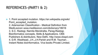 REFERENCES-(PART1 & 2)
 1. Point accepted mutation. https://en.wikipedia.org/wiki/
Point_accepted_mutation.
2. Adansonian Classification - Medical Definition from
MediLexicon www.medilexicon.com/dictionary/18016
3. S.C. Rastogi, Namita Mendiratta, Parag.Rastogi.
Bioinformatics concepts, Skills & Applications. CBS
Publishers & distributors. New Delhi. http://www.cbspd.com
4. D.R. Westhead, J.H.,J.H.Parish and R.M. Twyman. .
Instant Notes bioinformatics. Viva books Private Limited.
 