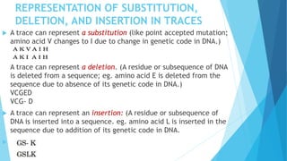 REPRESENTATION OF SUBSTITUTION,
DELETION, AND INSERTION IN TRACES
 A trace can represent a substitution (like point accepted mutation;
amino acid V changes to I due to change in genetic code in DNA.)
A trace can represent a deletion. (A residue or subsequence of DNA
is deleted from a sequence; eg. amino acid E is deleted from the
sequence due to absence of its genetic code in DNA.)
VCGED
VCG- D
 A trace can represent an insertion: (A residue or subsequence of
DNA is inserted into a sequence. eg. amino acid L is inserted in the
sequence due to addition of its genetic code in DNA.

 