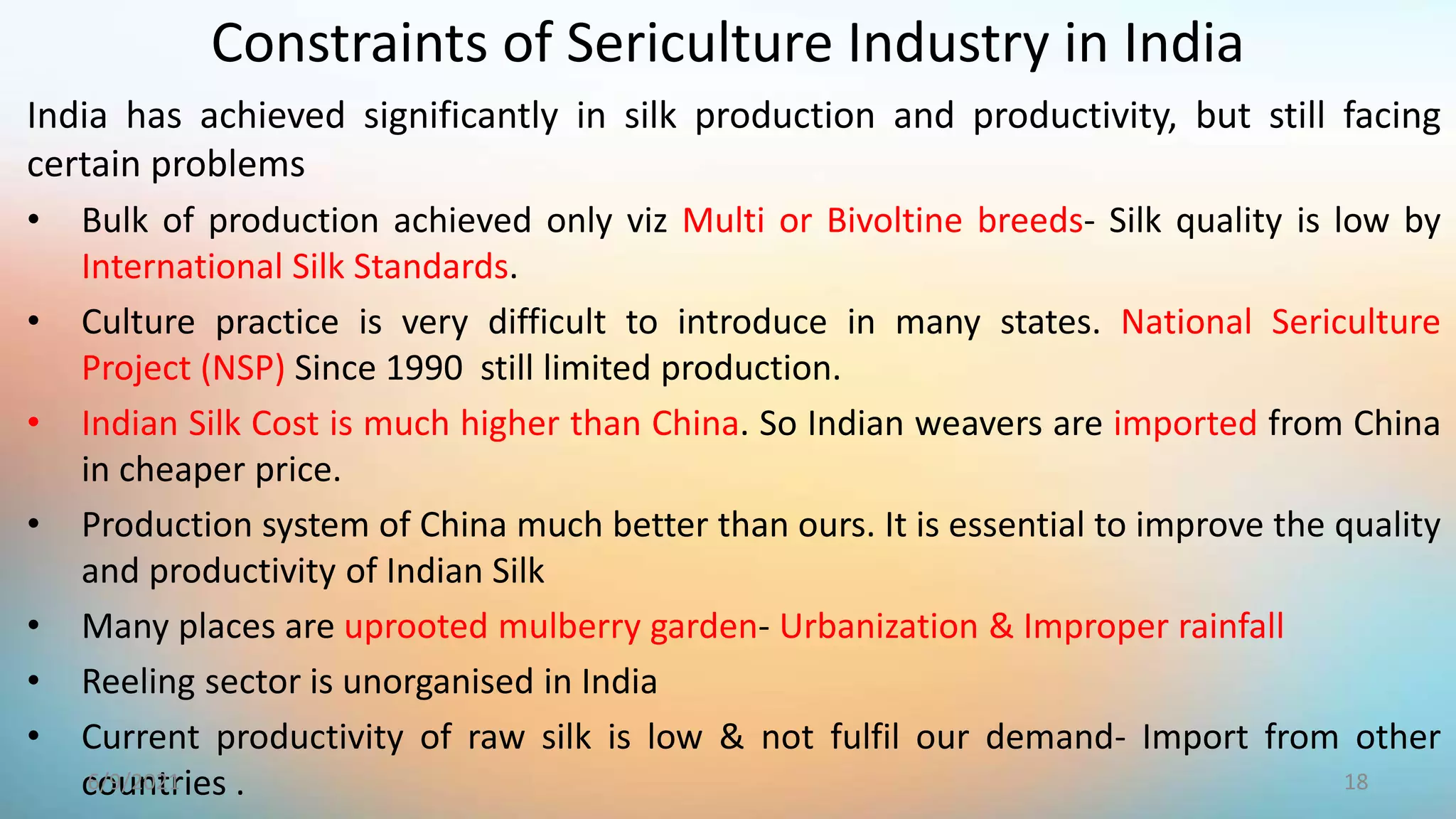 India has achieved significantly in silk production and productivity, but still facing
certain problems
• Bulk of production achieved only viz Multi or Bivoltine breeds- Silk quality is low by
International Silk Standards.
• Culture practice is very difficult to introduce in many states. National Sericulture
Project (NSP) Since 1990 still limited production.
• Indian Silk Cost is much higher than China. So Indian weavers are imported from China
in cheaper price.
• Production system of China much better than ours. It is essential to improve the quality
and productivity of Indian Silk
• Many places are uprooted mulberry garden- Urbanization & Improper rainfall
• Reeling sector is unorganised in India
• Current productivity of raw silk is low & not fulfil our demand- Import from other
countries .
Constraints of Sericulture Industry in India
18
6/9/2021
 