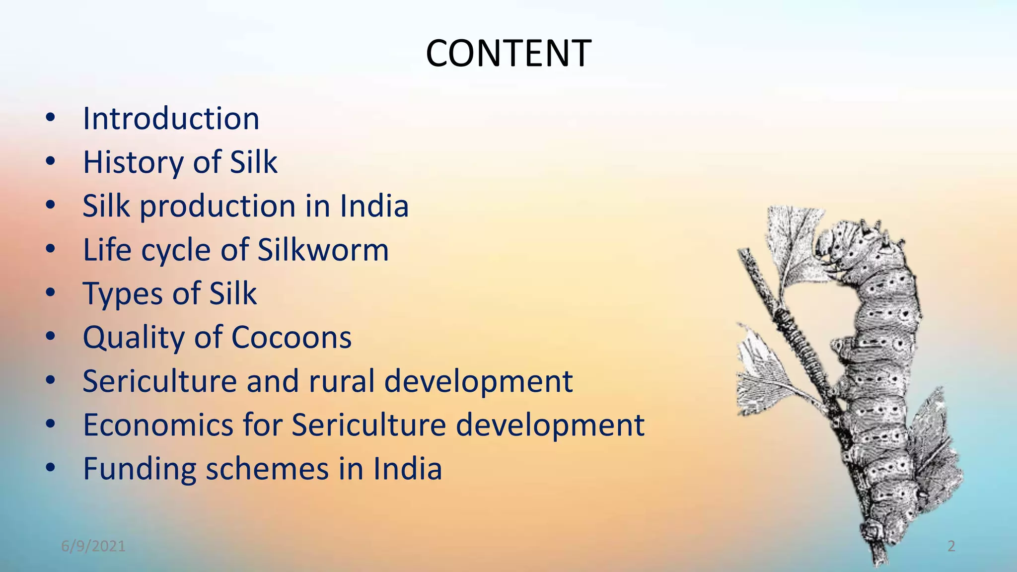 CONTENT
• Introduction
• History of Silk
• Silk production in India
• Life cycle of Silkworm
• Types of Silk
• Quality of Cocoons
• Sericulture and rural development
• Economics for Sericulture development
• Funding schemes in India
2
6/9/2021
 