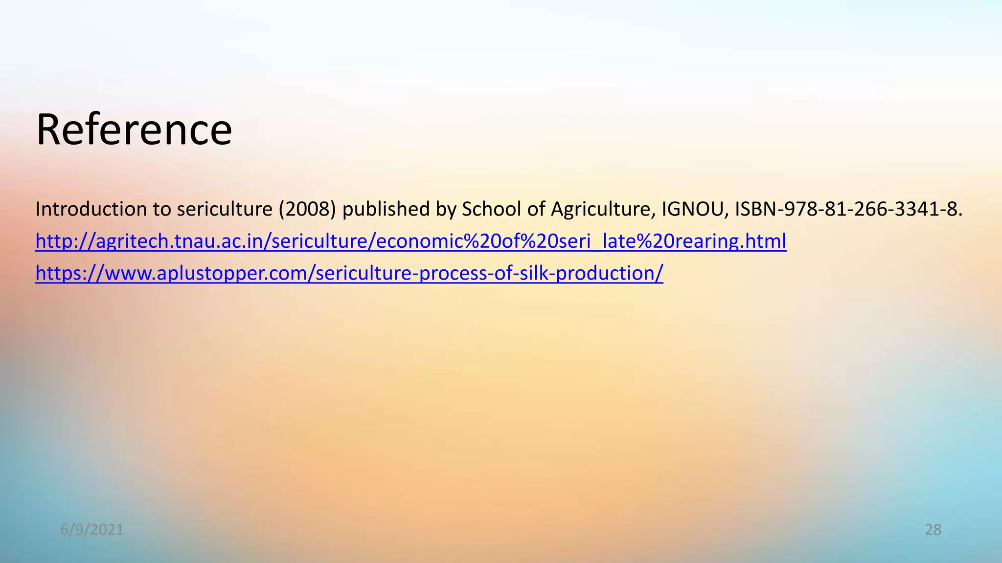 Introduction to sericulture (2008) published by School of Agriculture, IGNOU, ISBN-978-81-266-3341-8.
http://agritech.tnau.ac.in/sericulture/economic%20of%20seri_late%20rearing.html
https://www.aplustopper.com/sericulture-process-of-silk-production/
Reference
28
6/9/2021
 