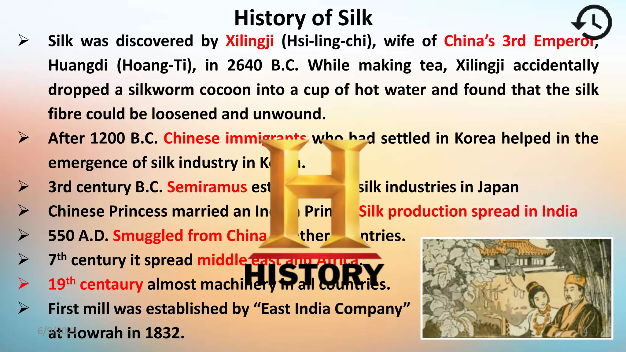 History of Silk
 Silk was discovered by Xilingji (Hsi-ling-chi), wife of China’s 3rd Emperor,
Huangdi (Hoang-Ti), in 2640 B.C. While making tea, Xilingji accidentally
dropped a silkworm cocoon into a cup of hot water and found that the silk
fibre could be loosened and unwound.
 After 1200 B.C. Chinese immigrants who had settled in Korea helped in the
emergence of silk industry in Korea.
 3rd century B.C. Semiramus establishment silk industries in Japan
 Chinese Princess married an Indian Prince- Silk production spread in India
 550 A.D. Smuggled from China to other countries.
 7th century it spread middle east and Africa.
 19th centaury almost machinery in all countries.
 First mill was established by “East India Company”
at Howrah in 1832. 4
6/9/2021
 