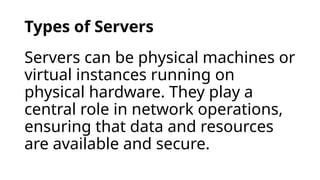 Types of Servers
Servers can be physical machines or
virtual instances running on
physical hardware. They play a
central role in network operations,
ensuring that data and resources
are available and secure.
 