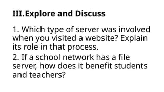 III.Explore and Discuss
1. Which type of server was involved
when you visited a website? Explain
its role in that process.
2. If a school network has a file
server, how does it benefit students
and teachers?
 