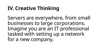 IV. Creative Thinking
Servers are everywhere, from small
businesses to large corporations.
Imagine you are an IT professional
tasked with setting up a network
for a new company.
 